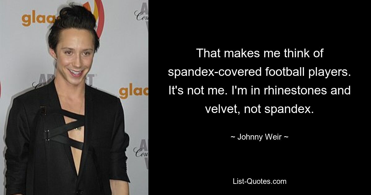 That makes me think of spandex-covered football players. It's not me. I'm in rhinestones and velvet, not spandex. — © Johnny Weir