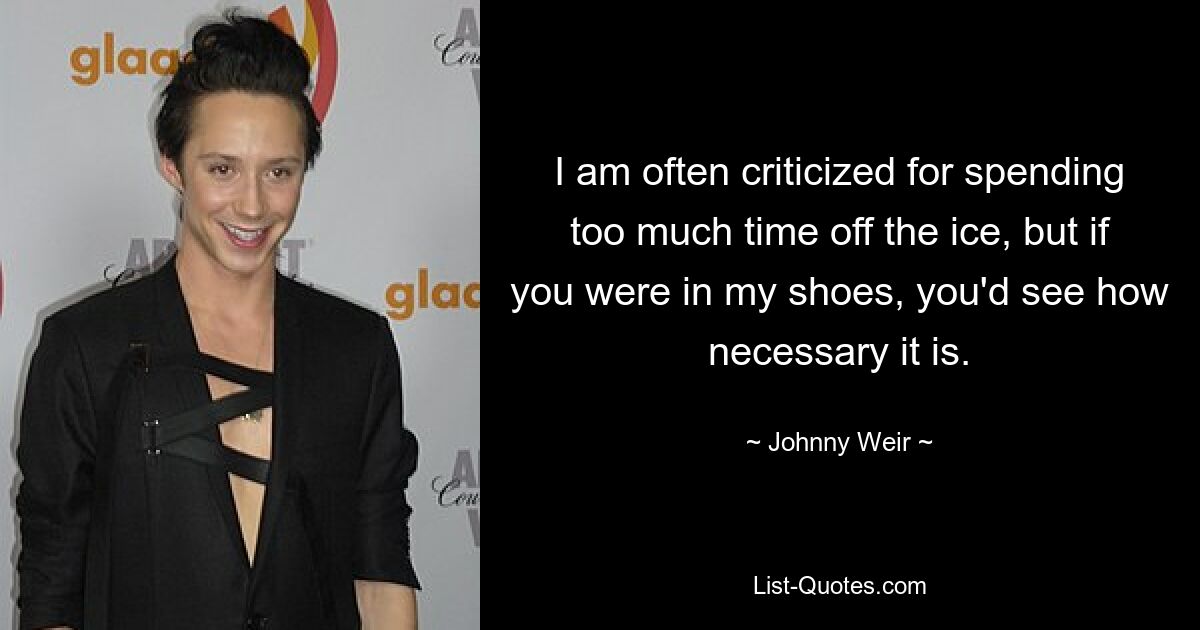 I am often criticized for spending too much time off the ice, but if you were in my shoes, you'd see how necessary it is. — © Johnny Weir