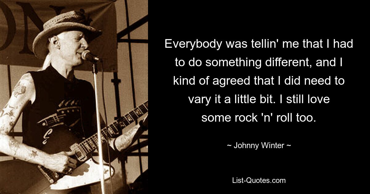 Everybody was tellin' me that I had to do something different, and I kind of agreed that I did need to vary it a little bit. I still love some rock 'n' roll too. — © Johnny Winter