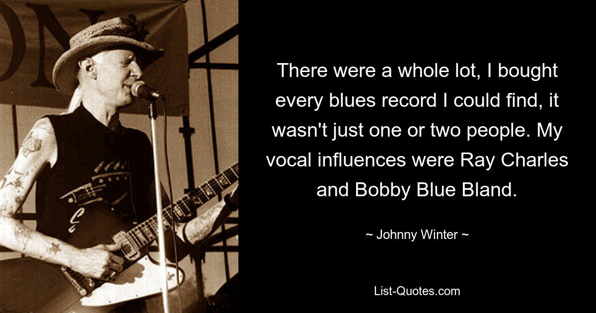 There were a whole lot, I bought every blues record I could find, it wasn't just one or two people. My vocal influences were Ray Charles and Bobby Blue Bland. — © Johnny Winter