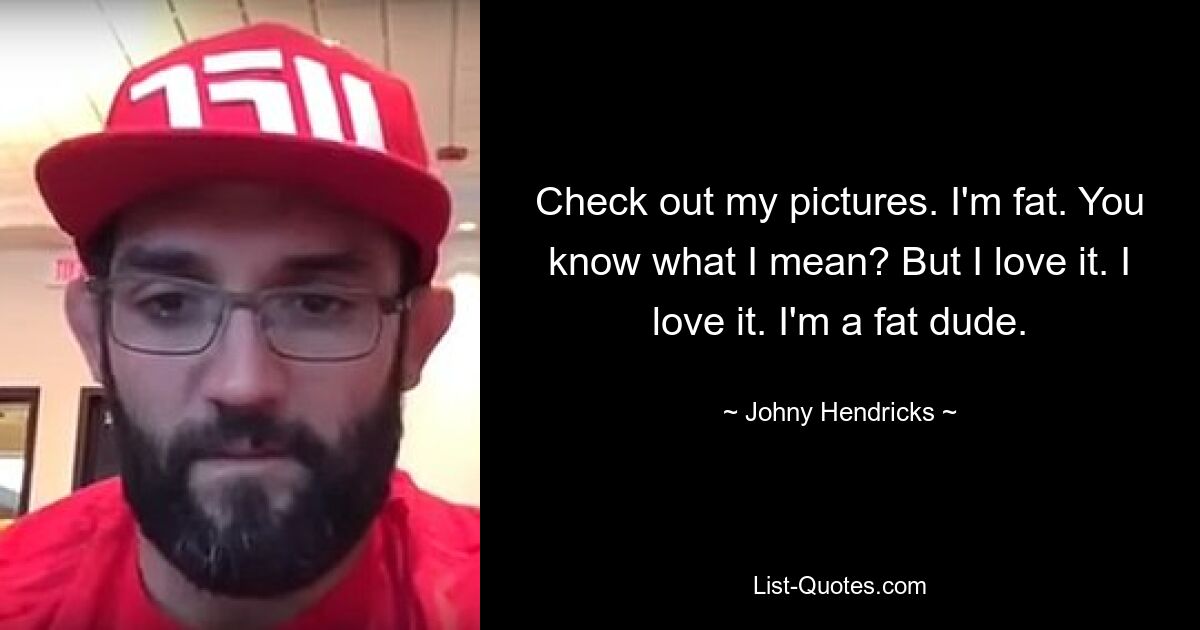 Check out my pictures. I'm fat. You know what I mean? But I love it. I love it. I'm a fat dude. — © Johny Hendricks