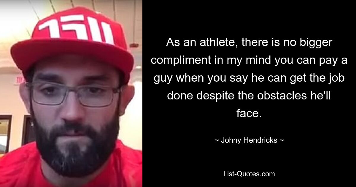 As an athlete, there is no bigger compliment in my mind you can pay a guy when you say he can get the job done despite the obstacles he'll face. — © Johny Hendricks