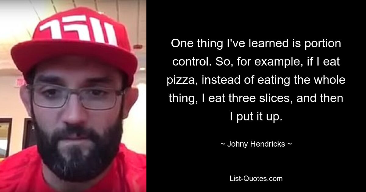 One thing I've learned is portion control. So, for example, if I eat pizza, instead of eating the whole thing, I eat three slices, and then I put it up. — © Johny Hendricks