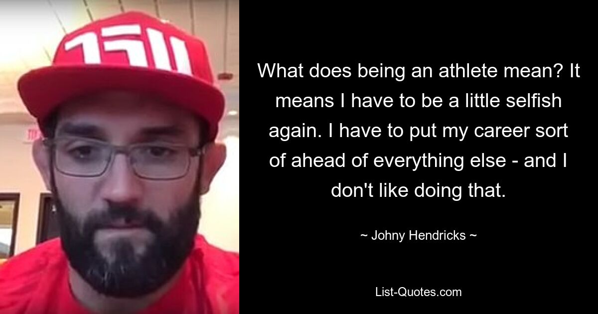 What does being an athlete mean? It means I have to be a little selfish again. I have to put my career sort of ahead of everything else - and I don't like doing that. — © Johny Hendricks