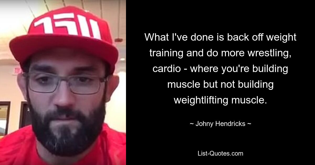 What I've done is back off weight training and do more wrestling, cardio - where you're building muscle but not building weightlifting muscle. — © Johny Hendricks