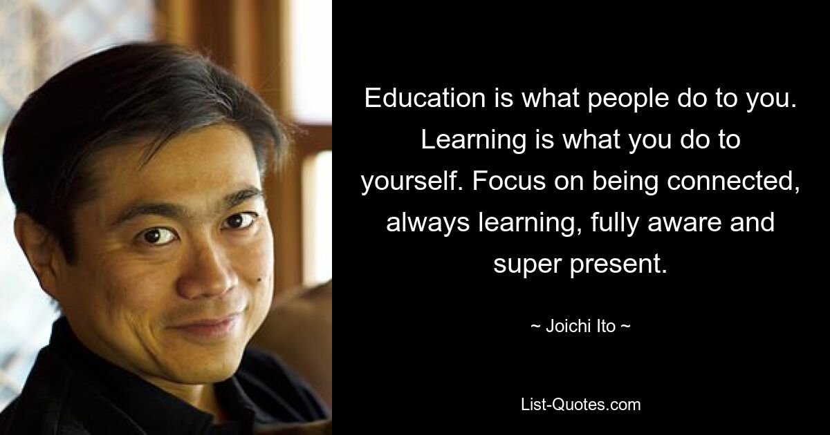 Education is what people do to you. Learning is what you do to yourself. Focus on being connected, always learning, fully aware and super present. — © Joichi Ito