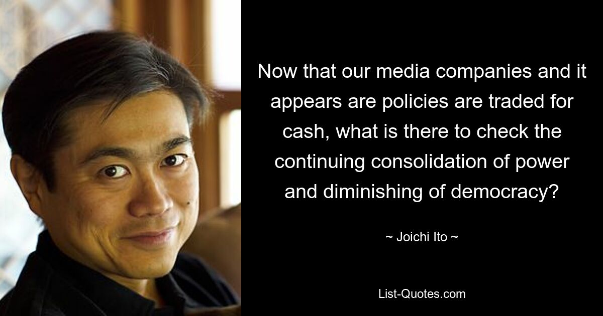 Now that our media companies and it appears are policies are traded for cash, what is there to check the continuing consolidation of power and diminishing of democracy? — © Joichi Ito