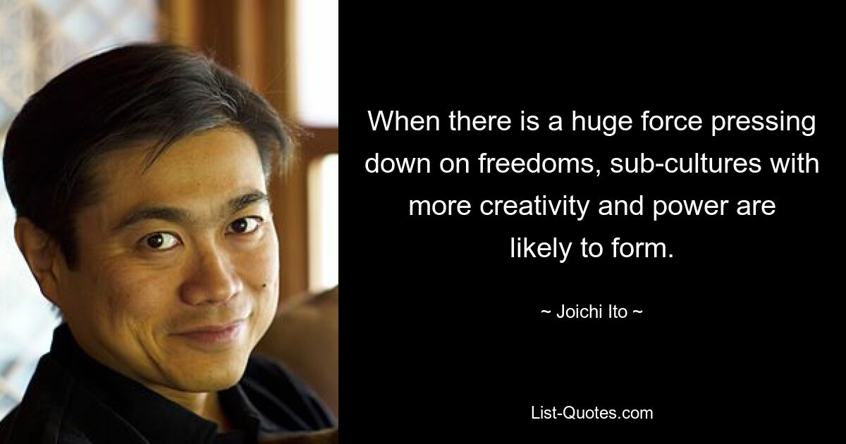 When there is a huge force pressing down on freedoms, sub-cultures with more creativity and power are likely to form. — © Joichi Ito