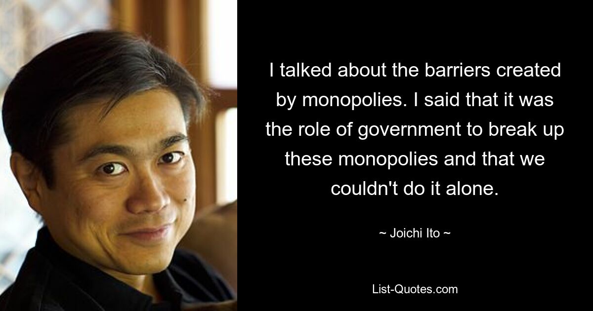 I talked about the barriers created by monopolies. I said that it was the role of government to break up these monopolies and that we couldn't do it alone. — © Joichi Ito