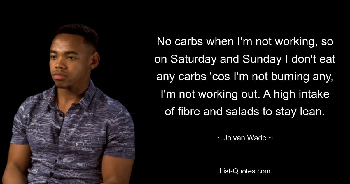 No carbs when I'm not working, so on Saturday and Sunday I don't eat any carbs 'cos I'm not burning any, I'm not working out. A high intake of fibre and salads to stay lean. — © Joivan Wade