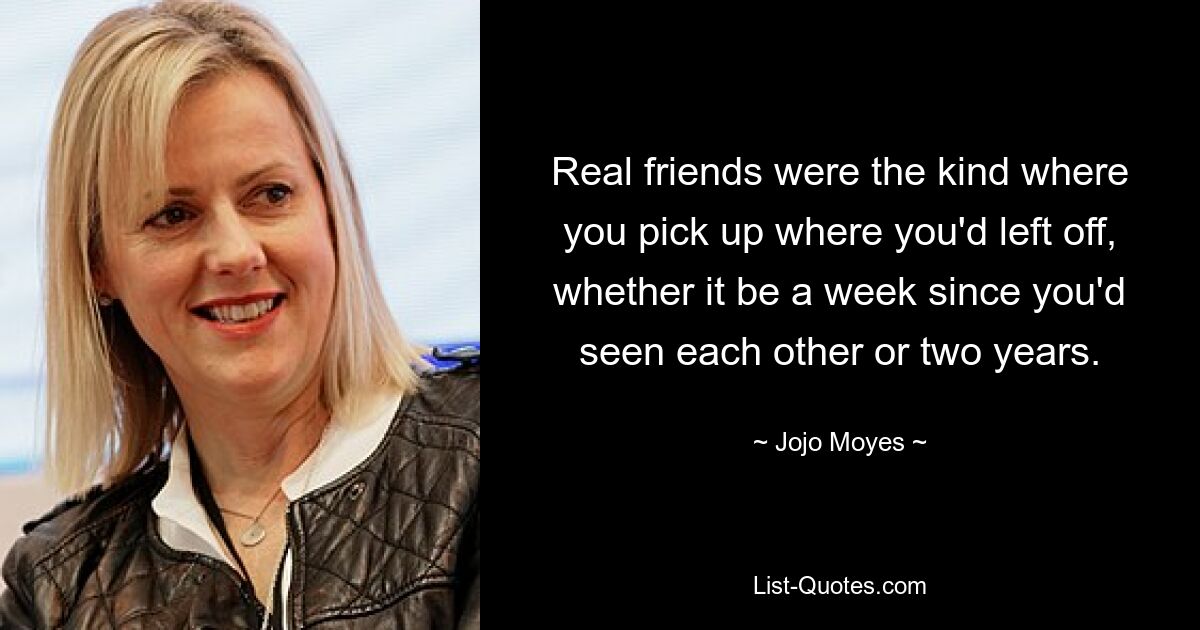 Real friends were the kind where you pick up where you'd left off, whether it be a week since you'd seen each other or two years. — © Jojo Moyes