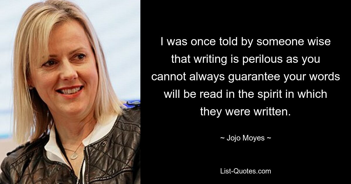 I was once told by someone wise that writing is perilous as you cannot always guarantee your words will be read in the spirit in which they were written. — © Jojo Moyes