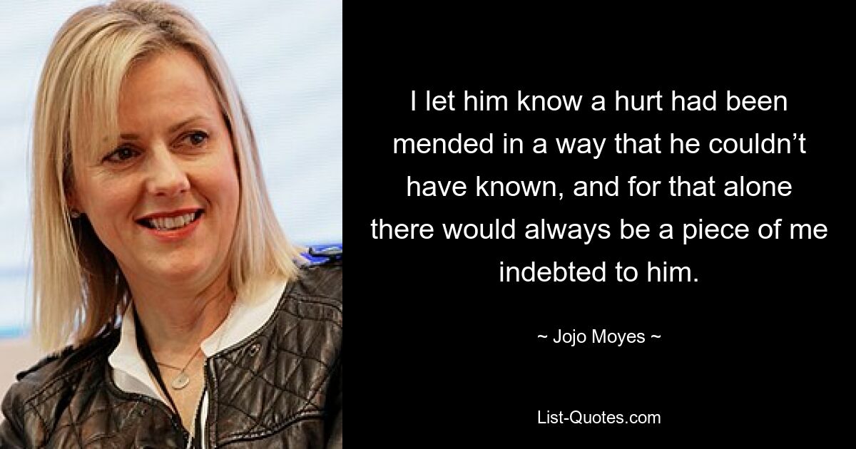 I let him know a hurt had been mended in a way that he couldn’t have known, and for that alone there would always be a piece of me indebted to him. — © Jojo Moyes