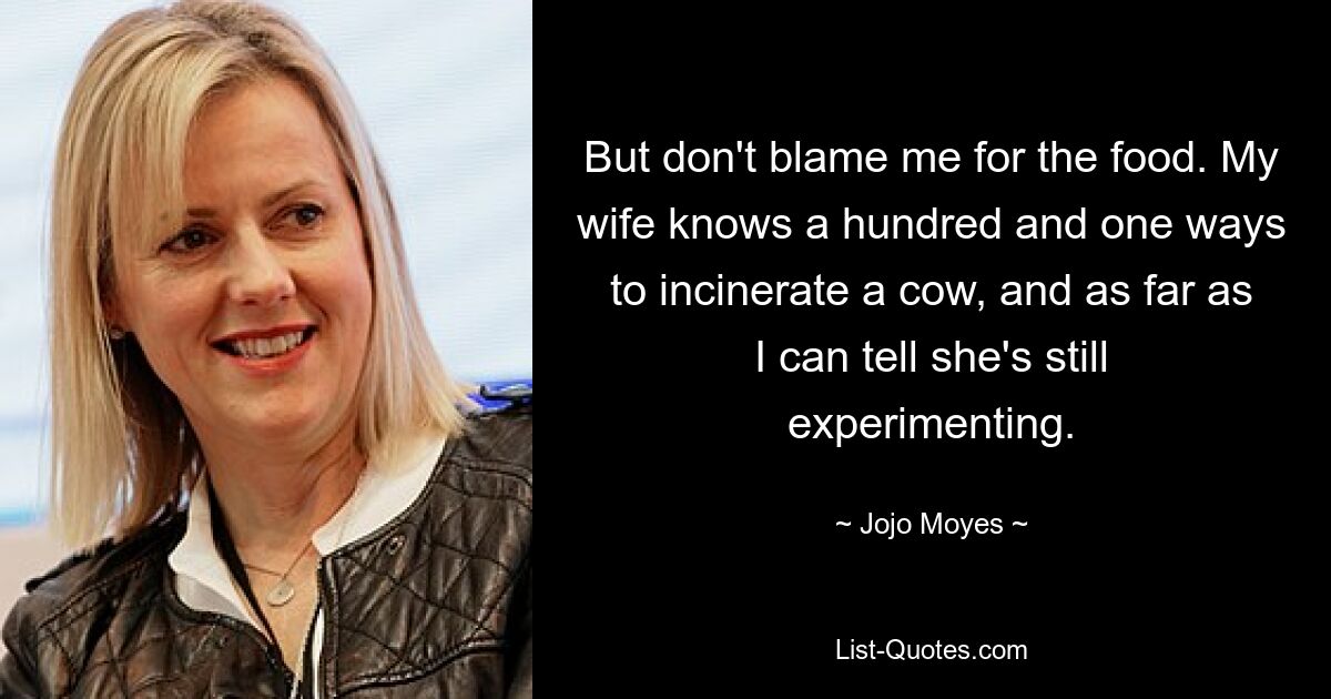 But don't blame me for the food. My wife knows a hundred and one ways to incinerate a cow, and as far as I can tell she's still experimenting. — © Jojo Moyes