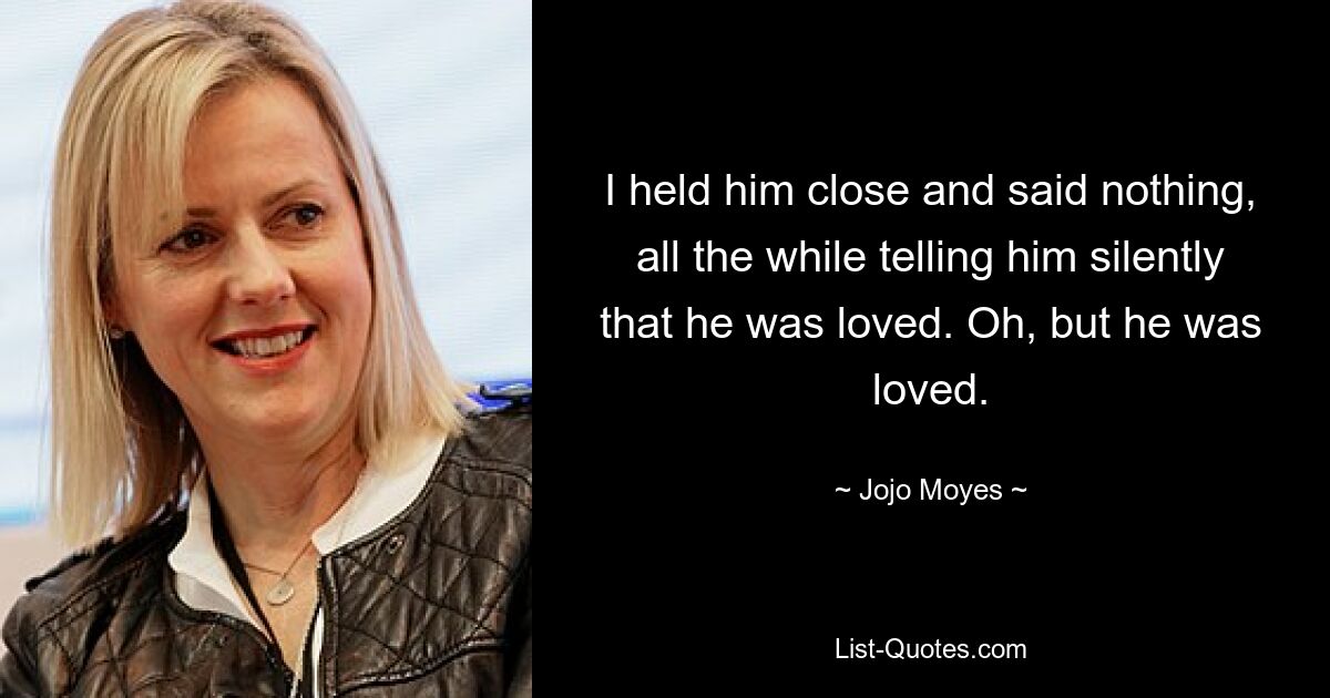 I held him close and said nothing, all the while telling him silently that he was loved. Oh, but he was loved. — © Jojo Moyes