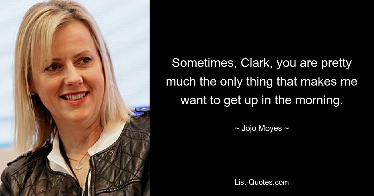 Sometimes, Clark, you are pretty much the only thing that makes me want to get up in the morning. — © Jojo Moyes