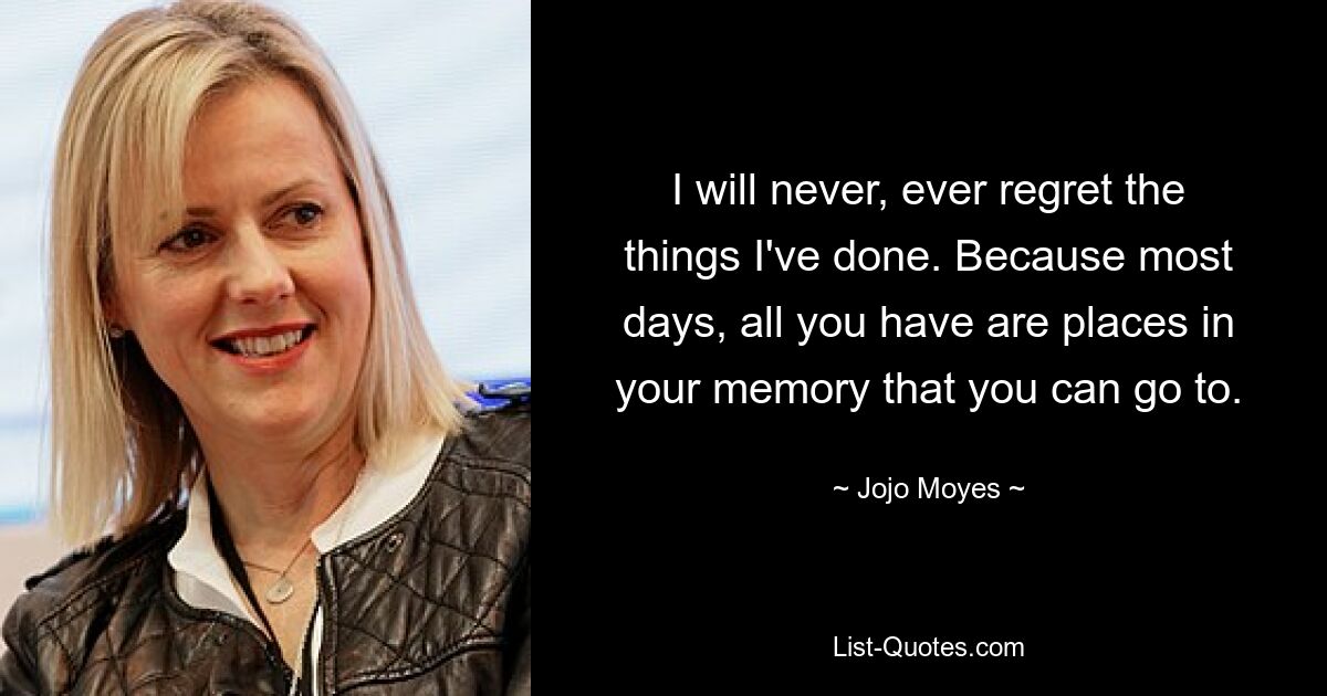 I will never, ever regret the things I've done. Because most days, all you have are places in your memory that you can go to. — © Jojo Moyes