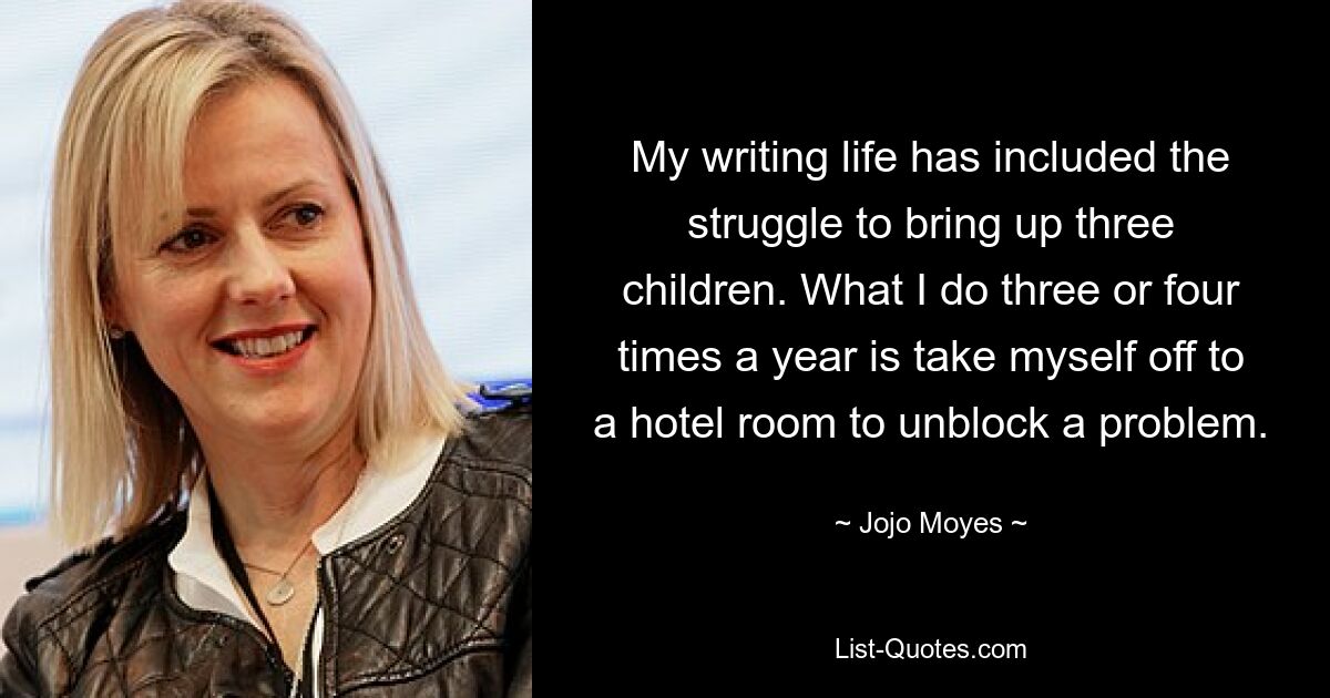 My writing life has included the struggle to bring up three children. What I do three or four times a year is take myself off to a hotel room to unblock a problem. — © Jojo Moyes