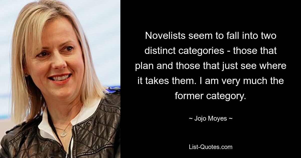 Novelists seem to fall into two distinct categories - those that plan and those that just see where it takes them. I am very much the former category. — © Jojo Moyes