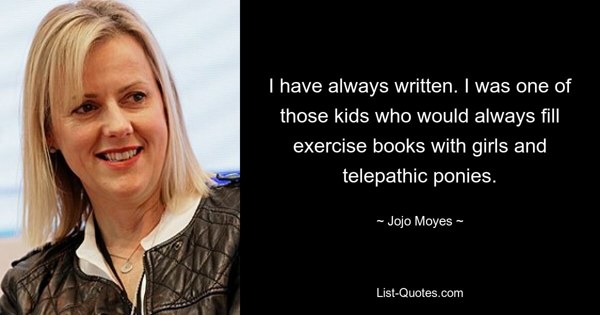 I have always written. I was one of those kids who would always fill exercise books with girls and telepathic ponies. — © Jojo Moyes