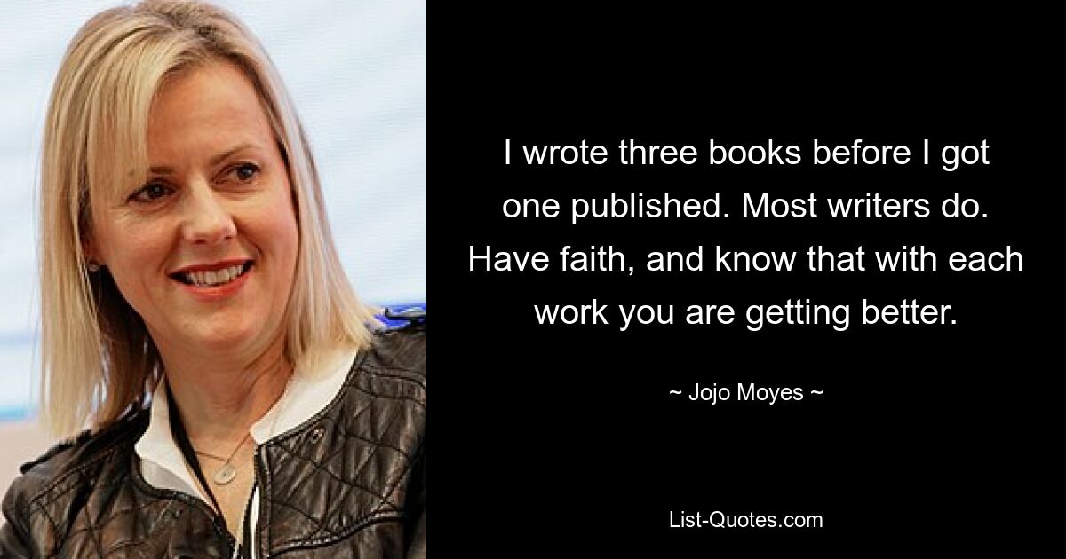 I wrote three books before I got one published. Most writers do. Have faith, and know that with each work you are getting better. — © Jojo Moyes