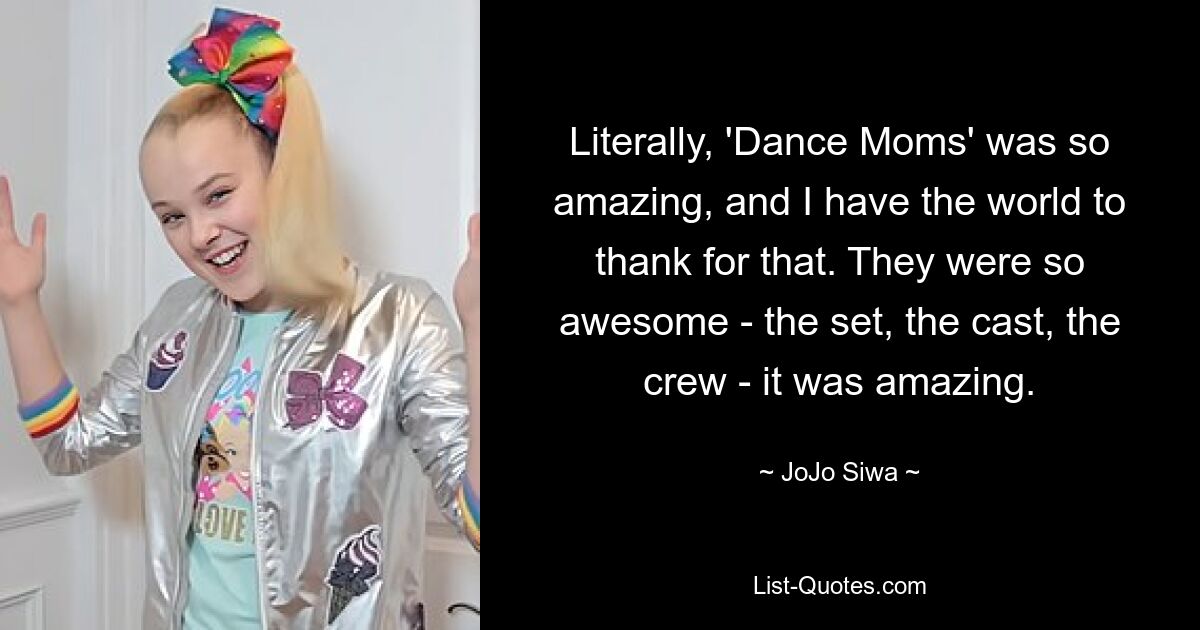 Literally, 'Dance Moms' was so amazing, and I have the world to thank for that. They were so awesome - the set, the cast, the crew - it was amazing. — © JoJo Siwa