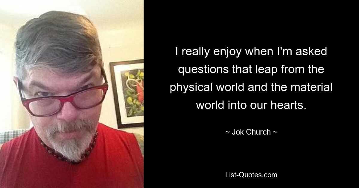 I really enjoy when I'm asked questions that leap from the physical world and the material world into our hearts. — © Jok Church