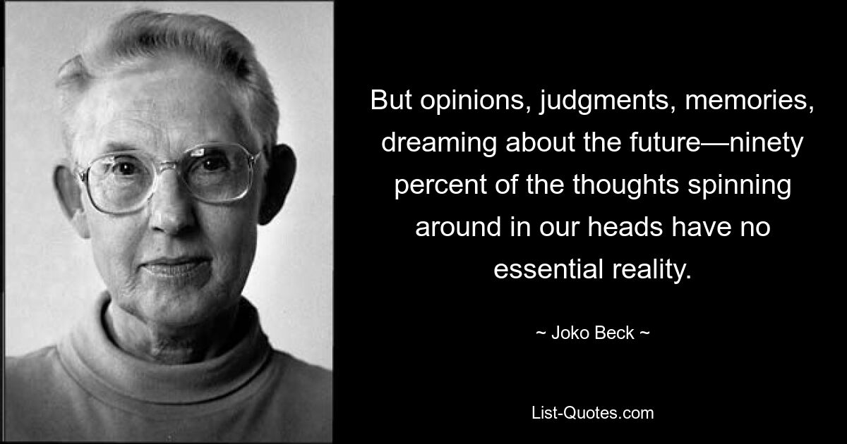 But opinions, judgments, memories, dreaming about the future—ninety percent of the thoughts spinning around in our heads have no essential reality. — © Joko Beck