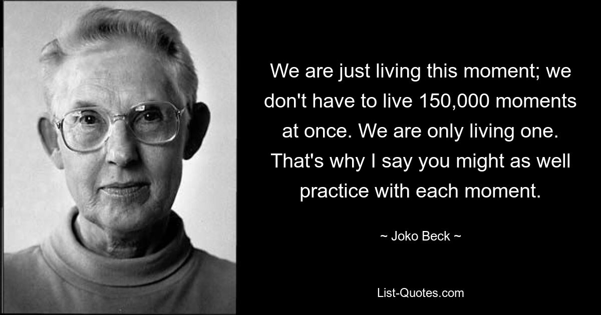 We are just living this moment; we don't have to live 150,000 moments at once. We are only living one. That's why I say you might as well practice with each moment. — © Joko Beck