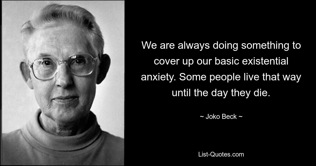 We are always doing something to cover up our basic existential anxiety. Some people live that way until the day they die. — © Joko Beck