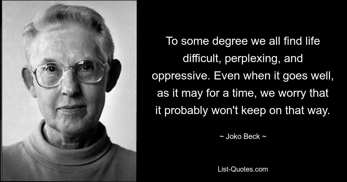 To some degree we all find life difficult, perplexing, and oppressive. Even when it goes well, as it may for a time, we worry that it probably won't keep on that way. — © Joko Beck