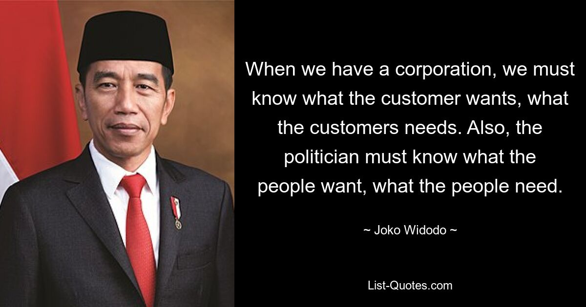 When we have a corporation, we must know what the customer wants, what the customers needs. Also, the politician must know what the people want, what the people need. — © Joko Widodo