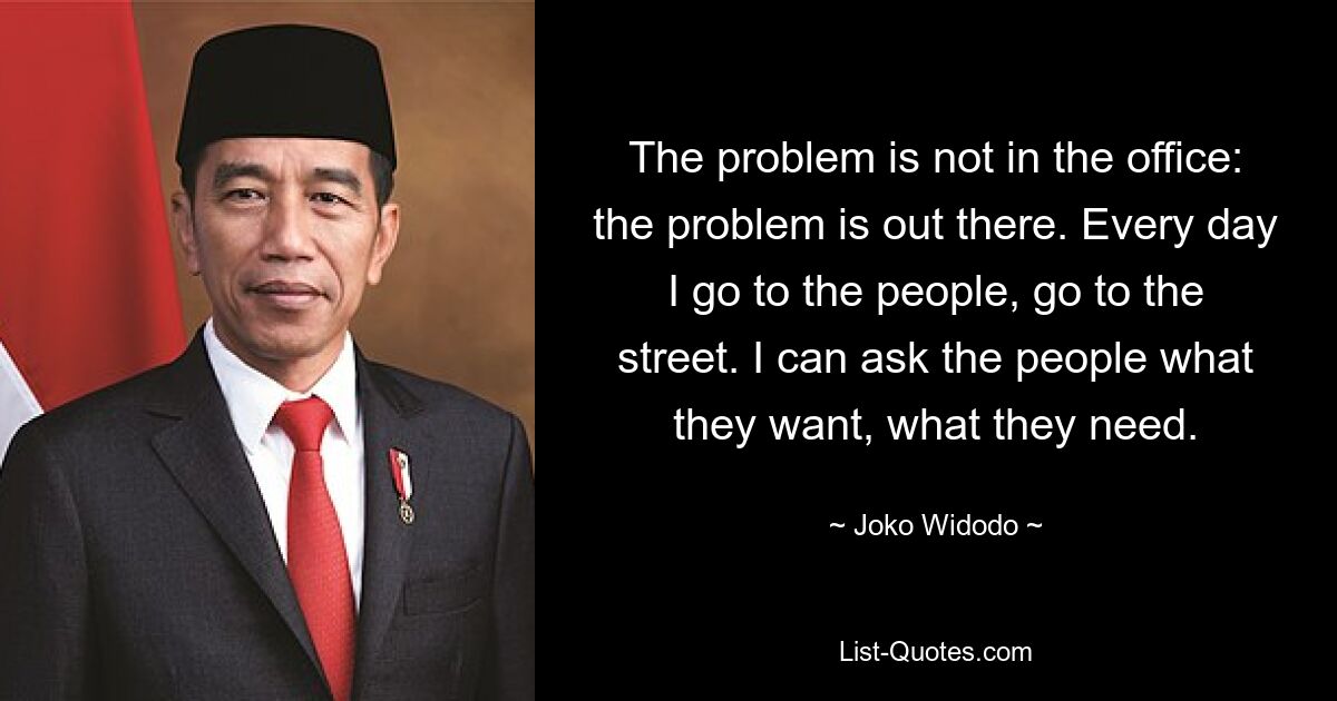 The problem is not in the office: the problem is out there. Every day I go to the people, go to the street. I can ask the people what they want, what they need. — © Joko Widodo