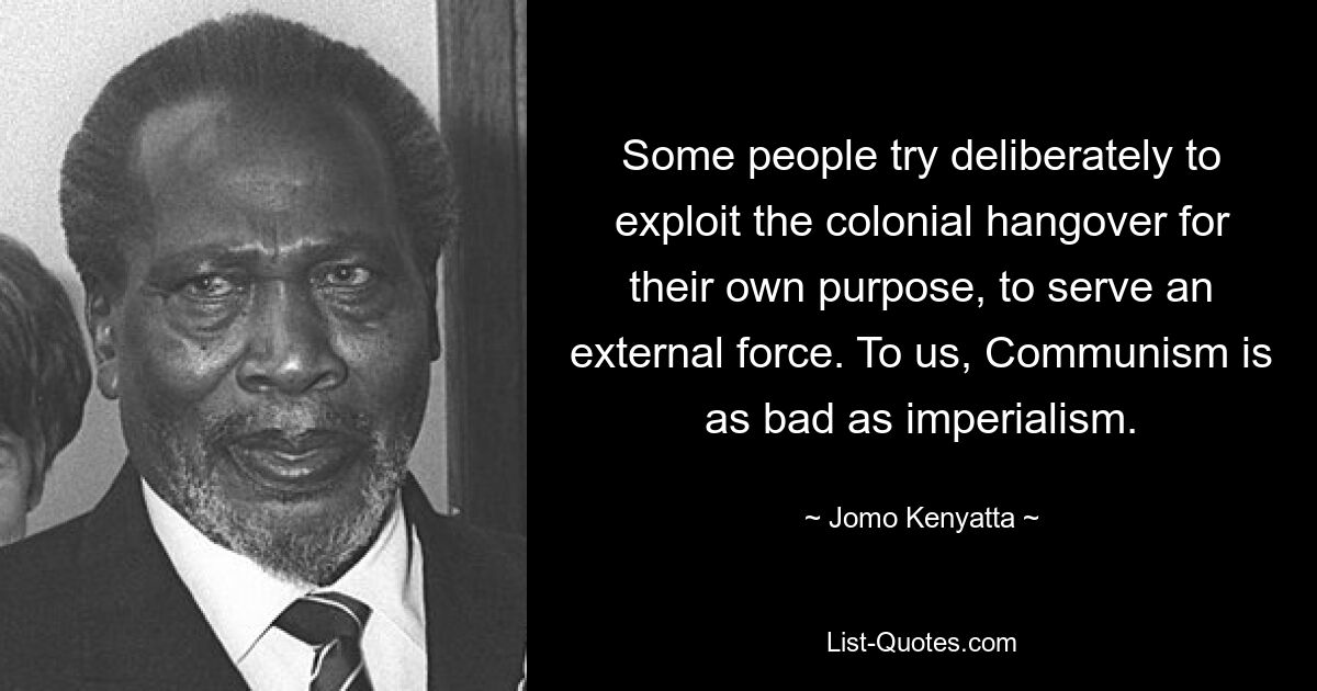 Some people try deliberately to exploit the colonial hangover for their own purpose, to serve an external force. To us, Communism is as bad as imperialism. — © Jomo Kenyatta