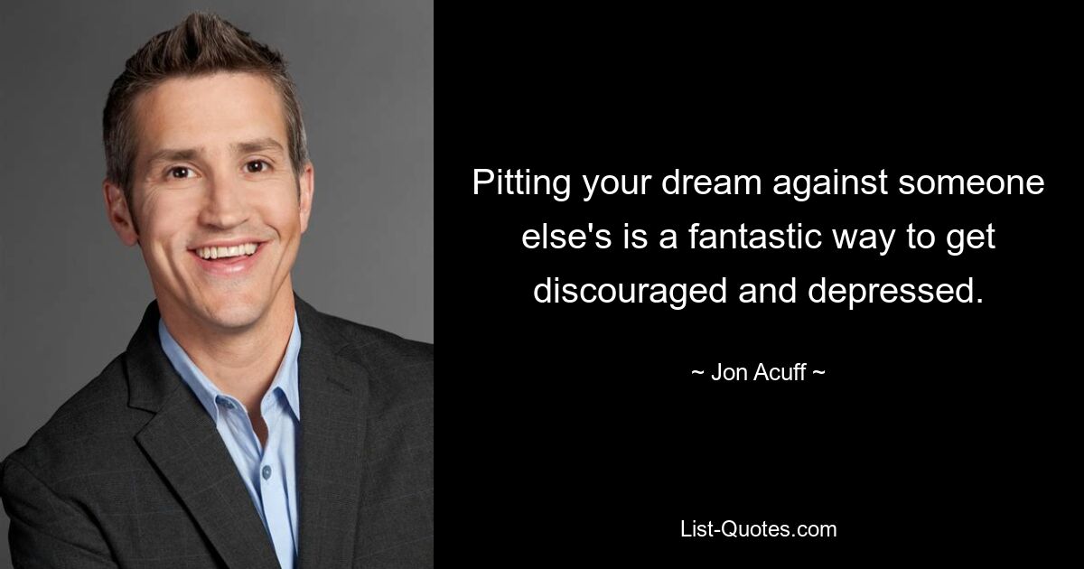 Pitting your dream against someone else's is a fantastic way to get discouraged and depressed. — © Jon Acuff