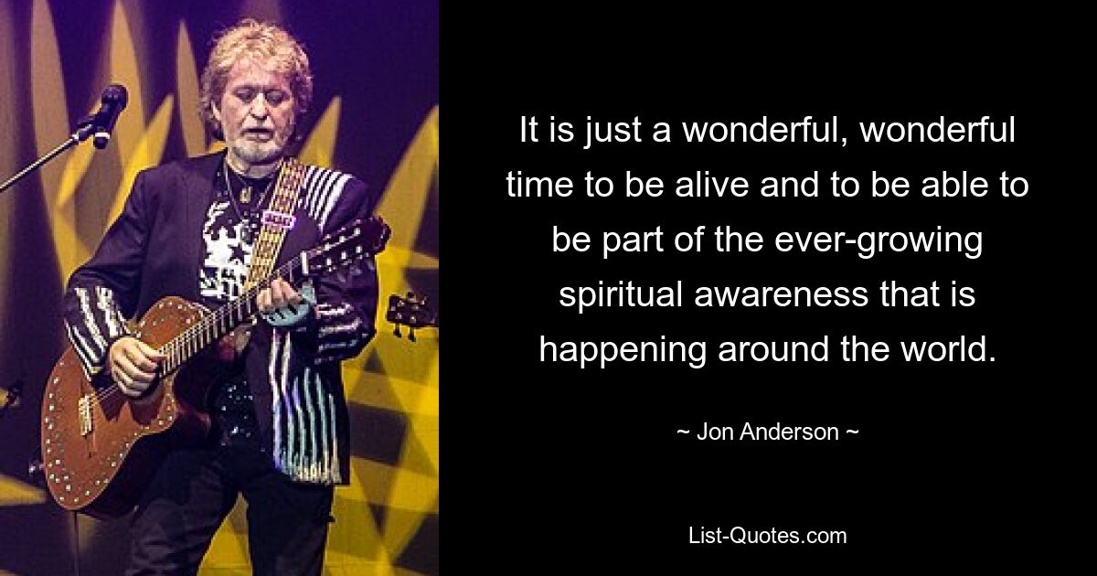 It is just a wonderful, wonderful time to be alive and to be able to be part of the ever-growing spiritual awareness that is happening around the world. — © Jon Anderson