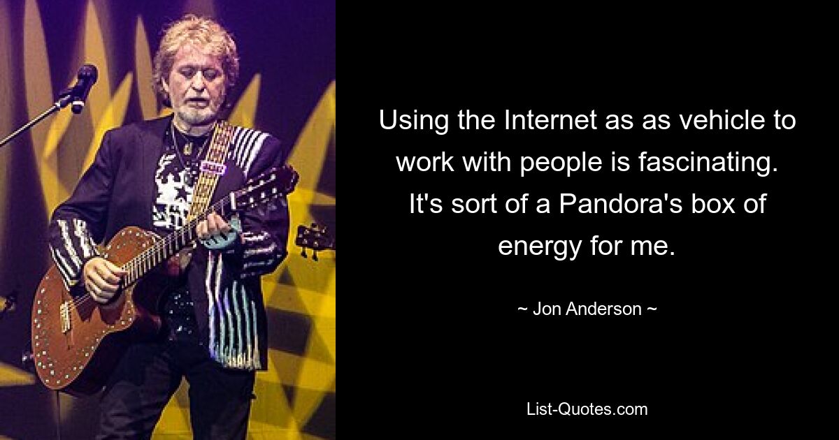 Using the Internet as as vehicle to work with people is fascinating. It's sort of a Pandora's box of energy for me. — © Jon Anderson