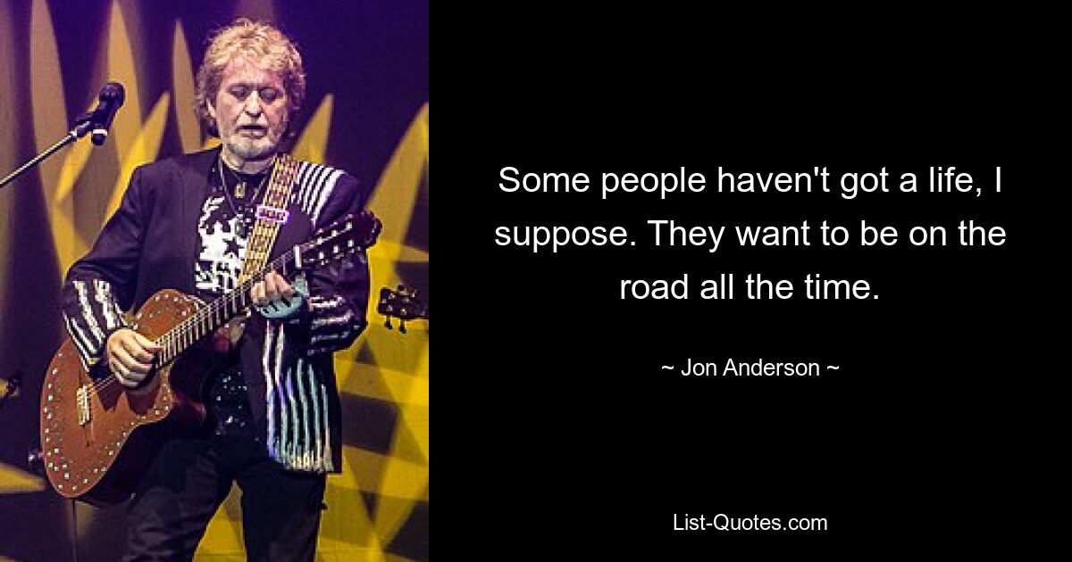 Some people haven't got a life, I suppose. They want to be on the road all the time. — © Jon Anderson