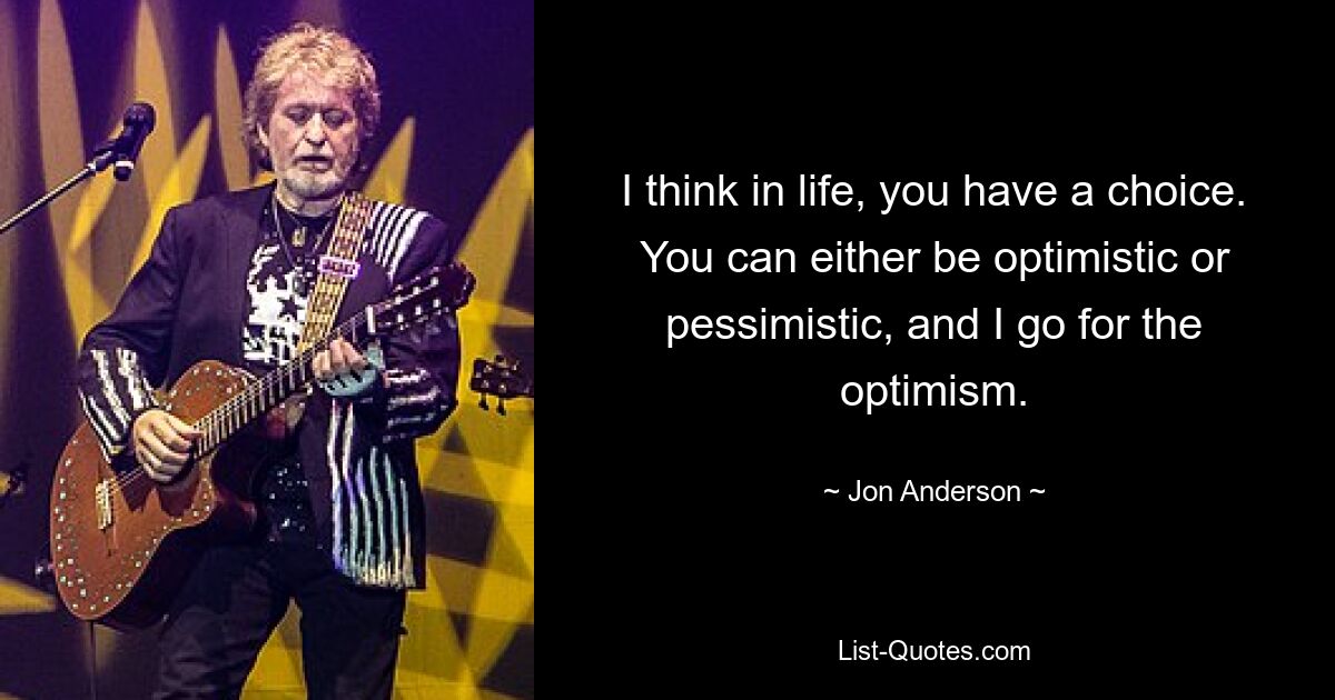 I think in life, you have a choice. You can either be optimistic or pessimistic, and I go for the optimism. — © Jon Anderson