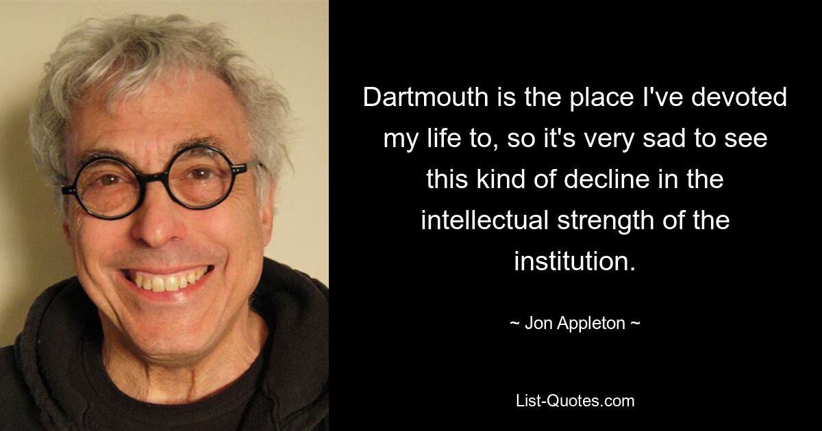 Dartmouth is the place I've devoted my life to, so it's very sad to see this kind of decline in the intellectual strength of the institution. — © Jon Appleton