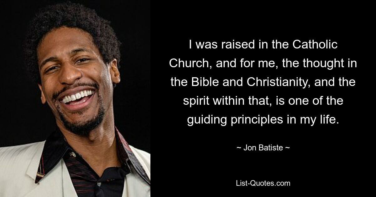 I was raised in the Catholic Church, and for me, the thought in the Bible and Christianity, and the spirit within that, is one of the guiding principles in my life. — © Jon Batiste