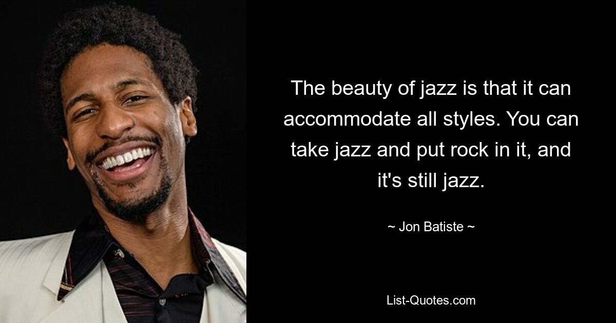 The beauty of jazz is that it can accommodate all styles. You can take jazz and put rock in it, and it's still jazz. — © Jon Batiste