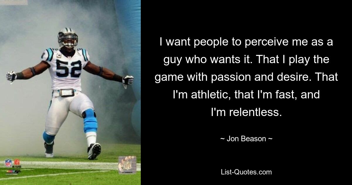 I want people to perceive me as a guy who wants it. That I play the game with passion and desire. That I'm athletic, that I'm fast, and I'm relentless. — © Jon Beason