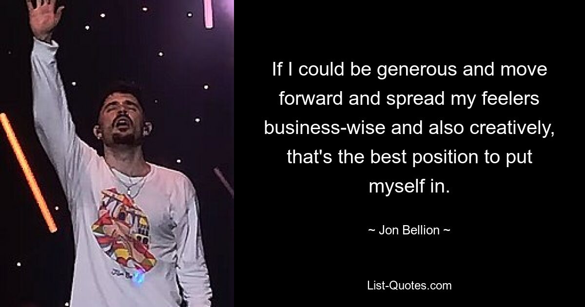 If I could be generous and move forward and spread my feelers business-wise and also creatively, that's the best position to put myself in. — © Jon Bellion