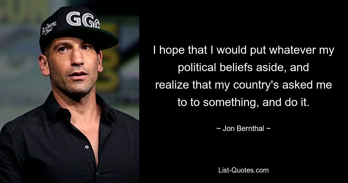 I hope that I would put whatever my political beliefs aside, and realize that my country's asked me to to something, and do it. — © Jon Bernthal