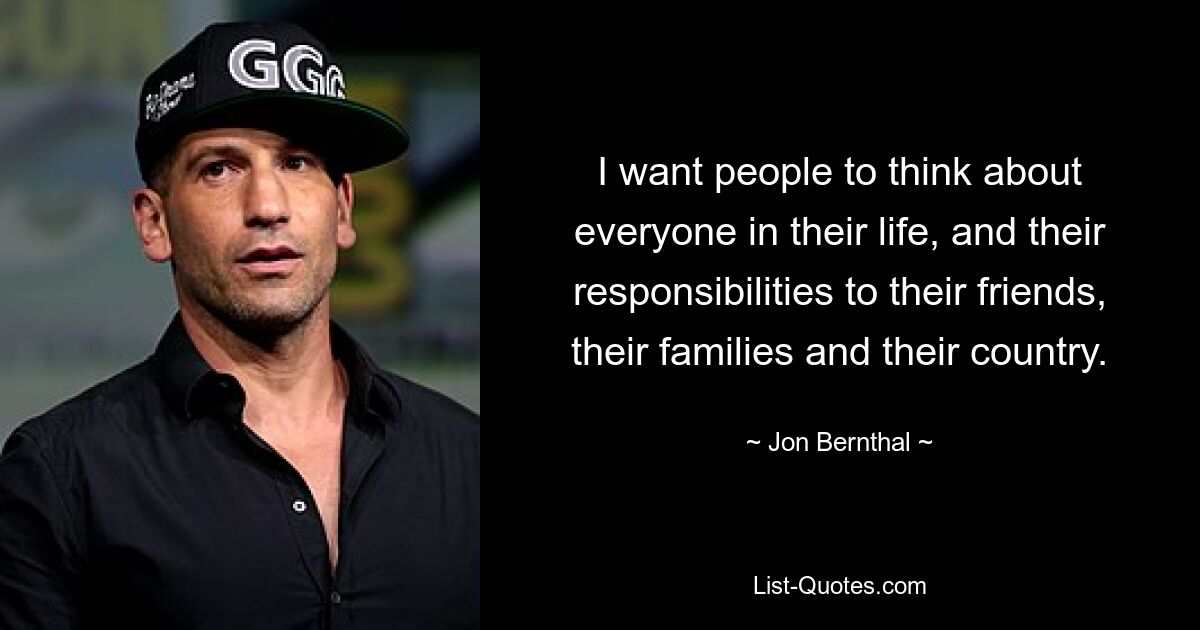 I want people to think about everyone in their life, and their responsibilities to their friends, their families and their country. — © Jon Bernthal