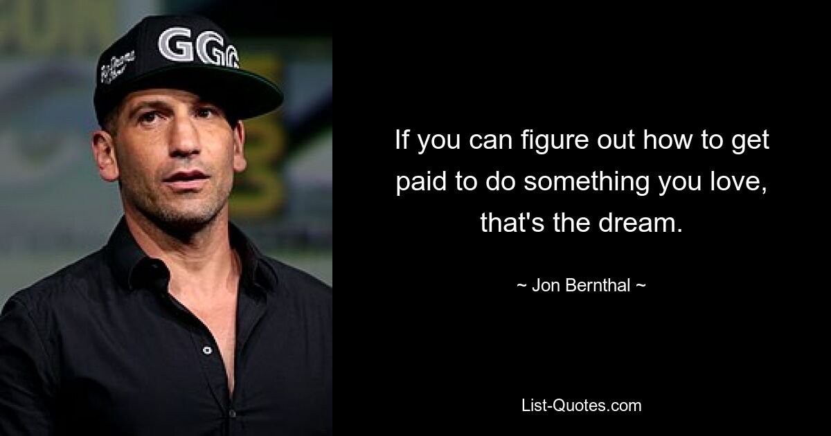 If you can figure out how to get paid to do something you love, that's the dream. — © Jon Bernthal