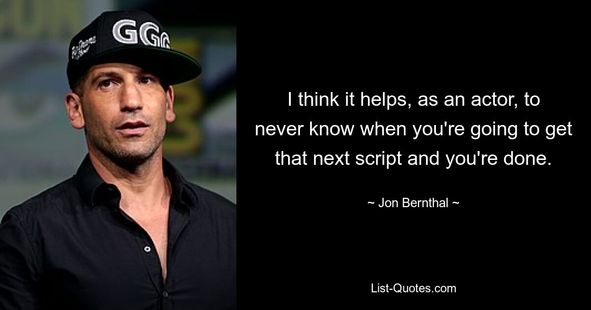 I think it helps, as an actor, to never know when you're going to get that next script and you're done. — © Jon Bernthal