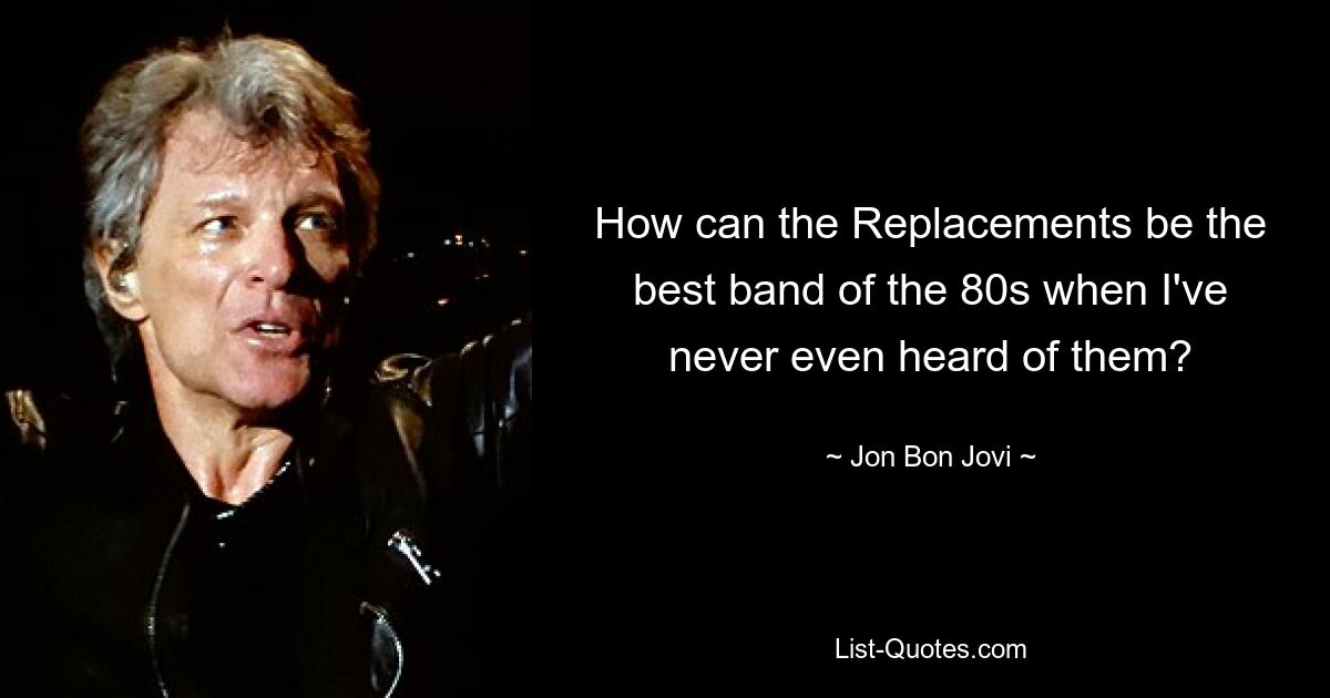 How can the Replacements be the best band of the 80s when I've never even heard of them? — © Jon Bon Jovi