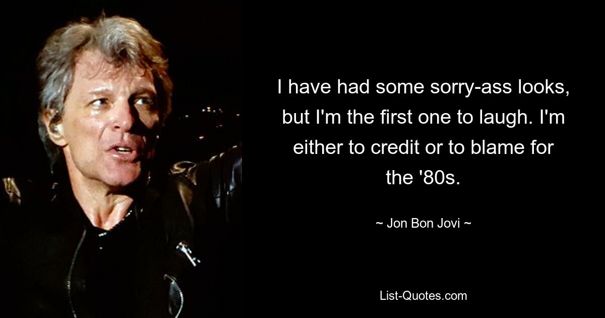 I have had some sorry-ass looks, but I'm the first one to laugh. I'm either to credit or to blame for the '80s. — © Jon Bon Jovi